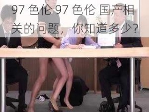 97 色伦 97 色伦 国产相关的问题，你知道多少？