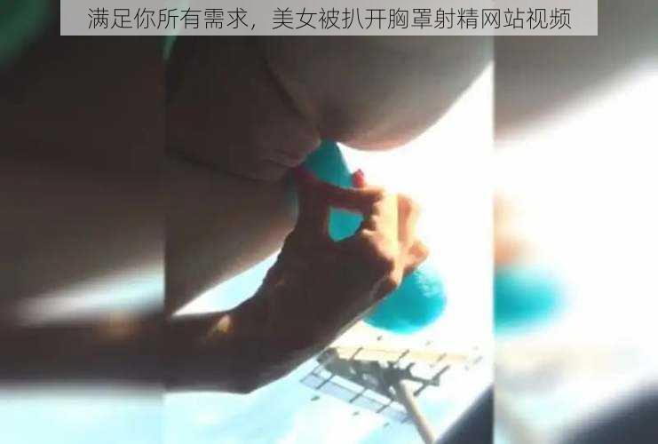 满足你所有需求，美女被扒开胸罩射精网站视频