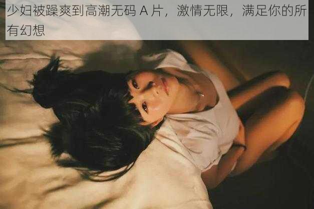 少妇被躁爽到高潮无码 A 片，激情无限，满足你的所有幻想