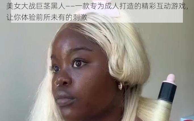 美女大战巨茎黑人——一款专为成人打造的精彩互动游戏，让你体验前所未有的刺激