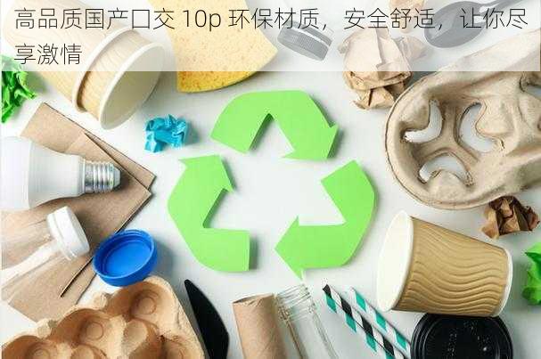 高品质国产囗交 10p 环保材质，安全舒适，让你尽享激情