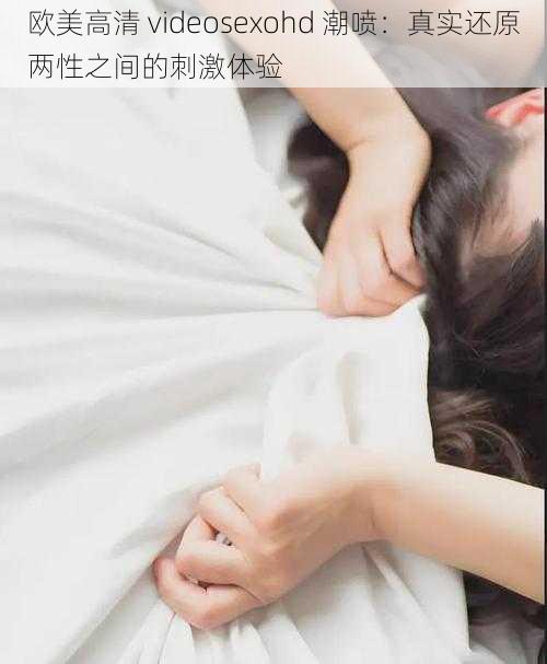 欧美高清 videosexohd 潮喷：真实还原两性之间的刺激体验