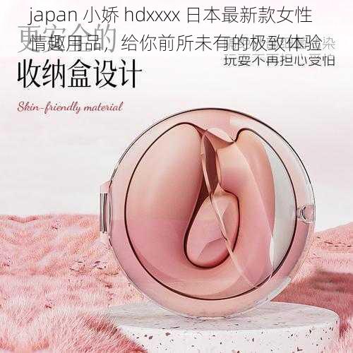 japan 小娇 hdxxxx 日本最新款女性情趣用品，给你前所未有的极致体验