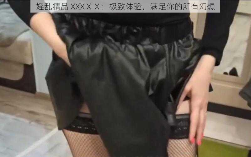 婬乱精品 XXXⅩⅩ：极致体验，满足你的所有幻想