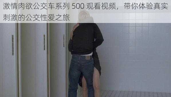 激情肉欲公交车系列 500 观看视频，带你体验真实刺激的公交性爱之旅