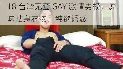 18 台湾无套 GAY 激情男模，原味贴身衣物，纯欲诱惑