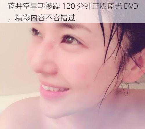 苍井空早期被躁 120 分钟正版蓝光 DVD，精彩内容不容错过