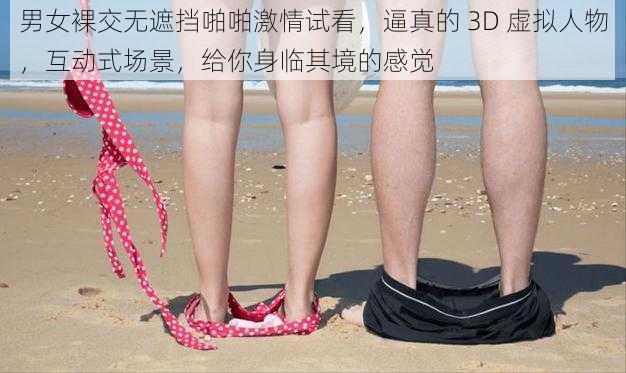 男女裸交无遮挡啪啪激情试看，逼真的 3D 虚拟人物，互动式场景，给你身临其境的感觉