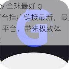 gtv 全球最好 g 平台推广链接最新，最火 g 平台，带来极致体验