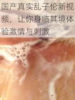 国产真实乱子伦新视频，让你身临其境体验激情与刺激