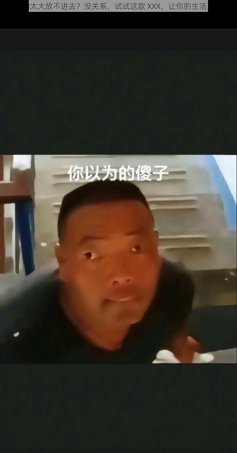 傻子的太大放不进去？没关系，试试这款 XXX，让你的生活更轻松