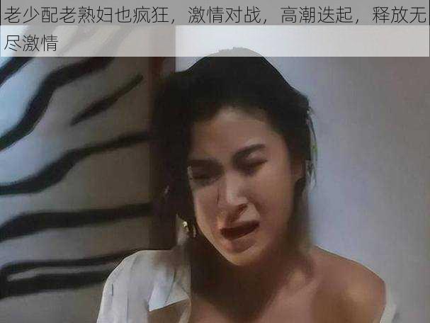 老少配老熟妇也疯狂，激情对战，高潮迭起，释放无尽激情