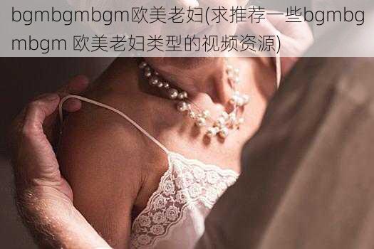 bgmbgmbgm欧美老妇(求推荐一些bgmbgmbgm 欧美老妇类型的视频资源)