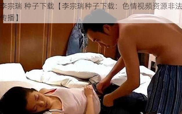 李宗瑞 种子下载【李宗瑞种子下载：色情视频资源非法传播】