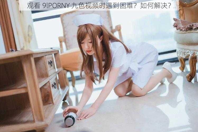 观看 9lPORNY 九色视频时遇到困难？如何解决？