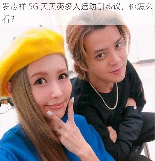 罗志祥 5G 天天奭多人运动引热议，你怎么看？