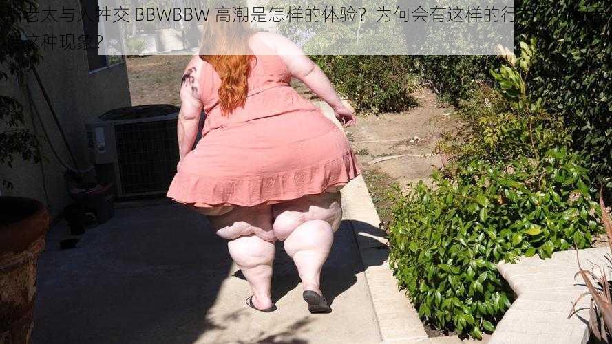 胖老太与人牲交 BBWBBW 高潮是怎样的体验？为何会有这样的行为？如何看待这种现象？