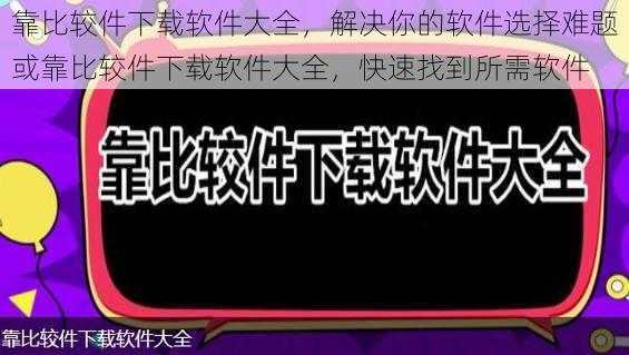 靠比较件下载软件大全，解决你的软件选择难题或靠比较件下载软件大全，快速找到所需软件