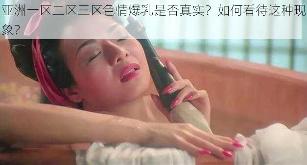 亚洲一区二区三区色情爆乳是否真实？如何看待这种现象？